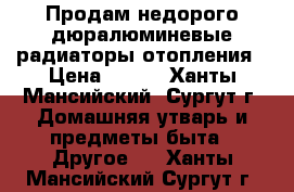 Продам недорого дюралюминевые радиаторы отопления › Цена ­ 450 - Ханты-Мансийский, Сургут г. Домашняя утварь и предметы быта » Другое   . Ханты-Мансийский,Сургут г.